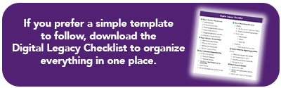 If you prefer a simple template to follow, downlad the Digital Legacy Checklist